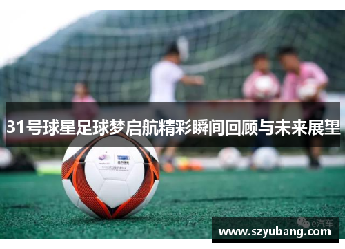31号球星足球梦启航精彩瞬间回顾与未来展望