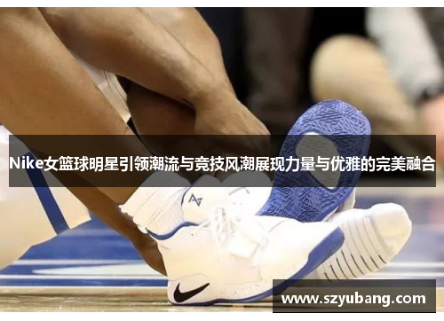 Nike女篮球明星引领潮流与竞技风潮展现力量与优雅的完美融合