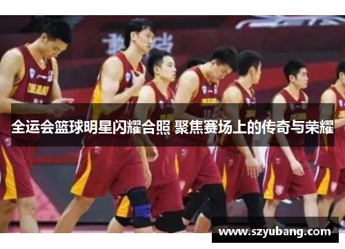 全运会篮球明星闪耀合照 聚焦赛场上的传奇与荣耀