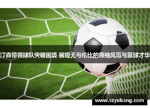汀森带领球队突破困境 展现无与伦比的领袖风范与篮球才华