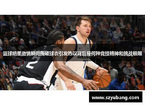 篮球明星激情瞬间撕破球衣引发热议背后是何种竞技精神和挑战极限