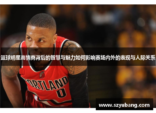 篮球明星高情商背后的智慧与魅力如何影响赛场内外的表现与人际关系